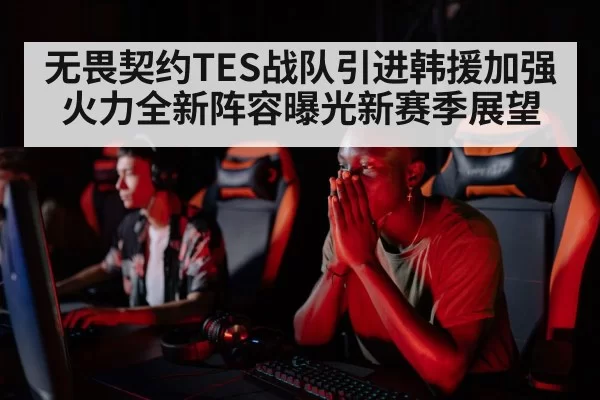 无畏契约TES战队引进韩援加强火力全新阵容曝光新赛季展望